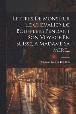 Lettres De Monsieur Le Chevalier De Boufflers Pendant Son Voyage En Suisse,  Madame Sa Mre... 1