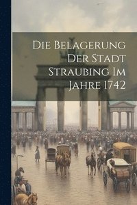 bokomslag Die Belagerung der Stadt Straubing im Jahre 1742