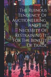 bokomslag The Ruinous Tendency Of Auctioneering, And The Necessity Of Restraining It For The Benefit Of Trade