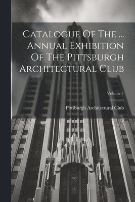 Catalogue Of The ... Annual Exhibition Of The Pittsburgh Architectural Club; Volume 1 1