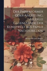 bokomslag Der Papierformer oder Anleitung, allerlei Gegenstnde der Kunstwelt aus Papier nachzubilden.