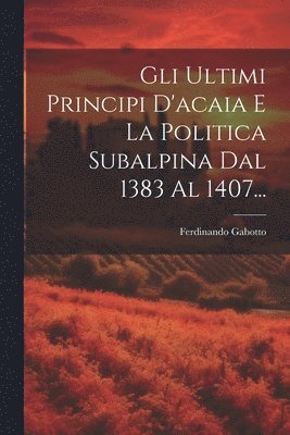 Gli Ultimi Principi D'acaia E La Politica Subalpina Dal 1383 Al 1407... 1