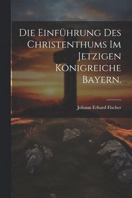 bokomslag Die Einfhrung des Christenthums im jetzigen Knigreiche Bayern.