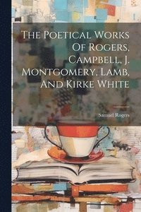bokomslag Poetical Works Of Rogers, Campbell, J. Montgomery, Lamb, And Kirke White