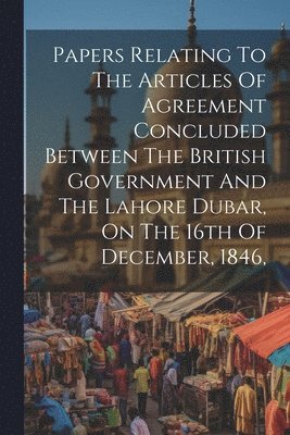 Papers Relating To The Articles Of Agreement Concluded Between The British Government And The Lahore Dubar, On The 16th Of December, 1846, 1