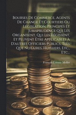 Bourses De Commerce, Agents De Change Et Courtiers Ou Législation, Principes Et Jurisprudence Qui Les Organisent, Qui Les Régissent, Et Peuvent Être Applicables À D'autres Officiers Publics, Tels Que Notaires, Huissiers, Etc., Etc...