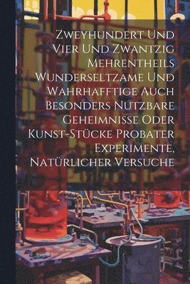 Zweyhundert Und Vier Und Zwantzig Mehrentheils Wunderseltzame Und Wahrhafftige Auch Besonders Nutzbare Geheimnisse Oder Kunst-stcke Probater Experimente, Natrlicher Versuche 1