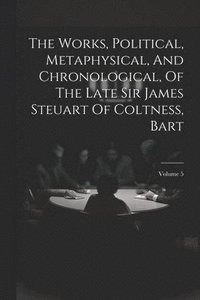 bokomslag The Works, Political, Metaphysical, And Chronological, Of The Late Sir James Steuart Of Coltness, Bart; Volume 5