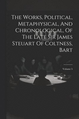 The Works, Political, Metaphysical, And Chronological, Of The Late Sir James Steuart Of Coltness, Bart; Volume 5 1