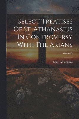 Saint Athanasius (Patriarch of Alexan - Select Treatises Of St. Athanasius In Controversy With The Arians; Volume 3, Häftad