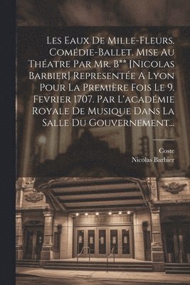 Les Eaux De Mille-fleurs. Comédie-ballet. Mise Au Théatre Par Mr. B** [nicolas Barbier] Representée A Lyon Pour La Première Fois Le 9. Fevrier 1707. Par L'académie Royale De Musique Dans La Salle Du Gouvernement...
