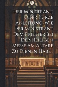 bokomslag Der Ministrant, Oder Kurze Anleitung, Wie Der Ministrant Dem Priester Bei Der Heiligen Messe Am Altare Zu Dienen Habe...