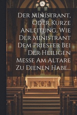 Der Ministrant, Oder Kurze Anleitung, Wie Der Ministrant Dem Priester Bei Der Heiligen Messe Am Altare Zu Dienen Habe... 1
