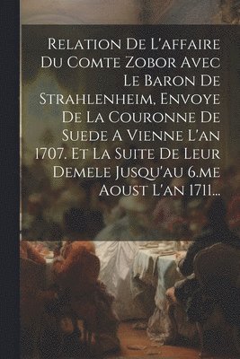 Relation De L'affaire Du Comte Zobor Avec Le Baron De Strahlenheim, Envoye De La Couronne De Suede A Vienne L'an 1707. Et La Suite De Leur Demele Jusqu'au 6.me Aoust L'an 1711... 1
