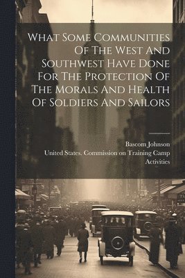 What Some Communities Of The West And Southwest Have Done For The Protection Of The Morals And Health Of Soldiers And Sailors 1