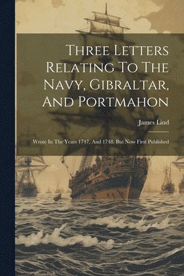 Three Letters Relating To The Navy, Gibraltar, And Portmahon