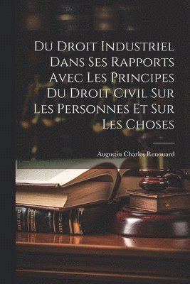bokomslag Du Droit Industriel Dans Ses Rapports Avec Les Principes Du Droit Civil Sur Les Personnes Et Sur Les Choses