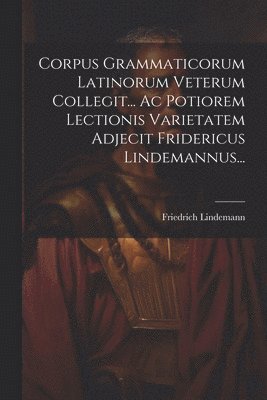 Corpus Grammaticorum Latinorum Veterum Collegit... Ac Potiorem Lectionis Varietatem Adjecit Fridericus Lindemannus... 1