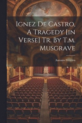 Ignez De Castro, A Tragedy [in Verse] Tr. By T.m. Musgrave 1