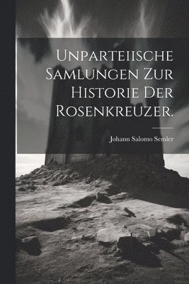 Unparteiische Samlungen zur Historie der Rosenkreuzer. 1