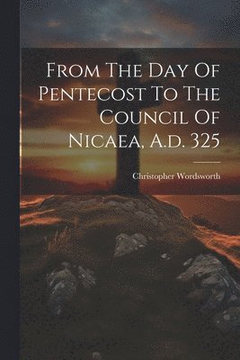 From The Day Of Pentecost To The Council Of Nicaea, A.d. 325 1