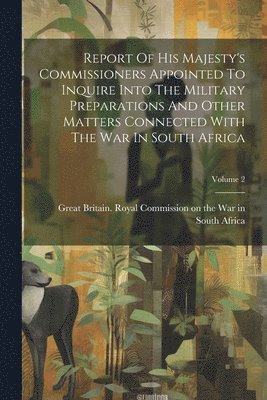 Report Of His Majesty's Commissioners Appointed To Inquire Into The Military Preparations And Other Matters Connected With The War In South Africa; Volume 2 1