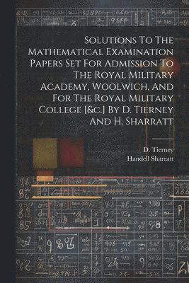 Solutions To The Mathematical Examination Papers Set For Admission To The Royal Military Academy, Woolwich, And For The Royal Military College [&c.] By D. Tierney And H. Sharratt
