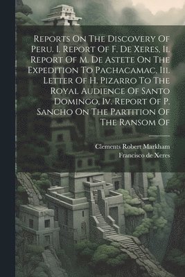 Reports On The Discovery Of Peru. I. Report Of F. De Xeres, Ii. Report Of M. De Astete On The Expedition To Pachacamac, Iii. Letter Of H. Pizarro To The Royal Audience Of Santo Domingo, Iv. Report Of 1