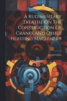 bokomslag A Rudimentary Treatise On The Construction Of Cranes And Other Hoisting Machinery