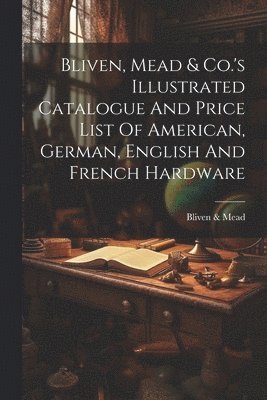 Bliven, Mead & Co.'s Illustrated Catalogue And Price List Of American, German, English And French Hardware 1