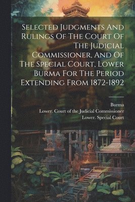 Selected Judgments And Rulings Of The Court Of The Judicial Commissioner, And Of The Special Court, Lower Burma For The Period Extending From 1872-1892