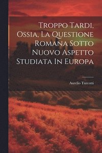 bokomslag Troppo Tardi, Ossia, La Questione Romana Sotto Nuovo Aspetto Studiata In Europa