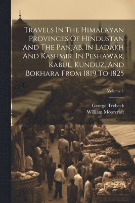Travels In The Himalayan Provinces Of Hindustan And The Panjab, In Ladakh And Kashmir, In Peshawar, Kabul, Kunduz, And Bokhara From 1819 To 1825; Volume 1 1