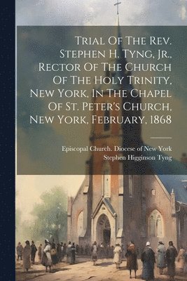 Trial Of The Rev. Stephen H. Tyng, Jr., Rector Of The Church Of The Holy Trinity, New York, In The Chapel Of St. Peter's Church, New York, February, 1868 1