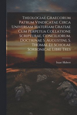 Isaac Habert - Theologiae Graecorum Patrum Vindicatae Circa Universam Materiam Gratiae Cum Perpetua Collatione Scripturae, Conciliorum, Doctrinae S. Augustini, S. Thomae Et Scholae Sorbonicae Libri Tres, Häftad