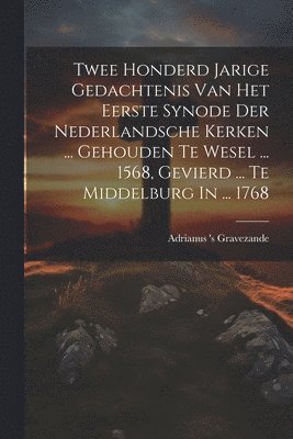 Twee Honderd Jarige Gedachtenis Van Het Eerste Synode Der Nederlandsche Kerken ... Gehouden Te Wesel ... 1568, Gevierd ... Te Middelburg In ... 1768 1