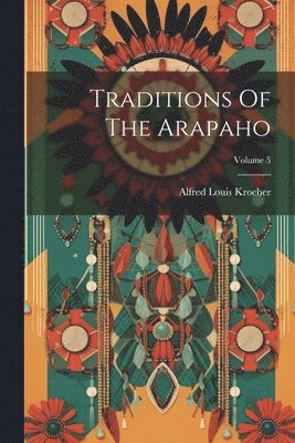 Alfred Louis Kroeber - Traditions Of The Arapaho; Volume 5, Häftad
