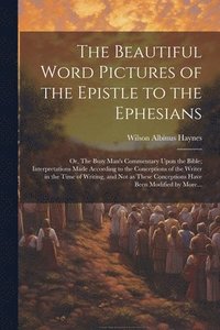 bokomslag The Beautiful Word Pictures of the Epistle to the Ephesians; or, The Busy Man's Commentary Upon the Bible; Interpretations Made According to the Conceptions of the Writer in the Time of Writing, and