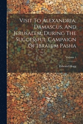 Visit To Alexandria, Damascus, And Jerusalem, During The Successful Campaign Of Ibrahim Pasha; Volume 1 1