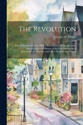 The Revolution; Life of Hannah Weston, With a Brief History of Her Ancestry. Also a Condensed History of the First Settlement of Jonesborough, Machias and Other Neighboring Towns. 1