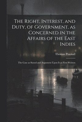 Right, Interest, and Duty, of Government, as Concerned in the Affairs of the East Indies