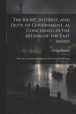 The Right, Interest, and Duty, of Government, as Concerned in the Affairs of the East Indies 1