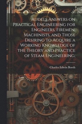 Audels Answers on Practical Engineering for Engineers, Firemen, Machinists, and Those Desiring to Acquire a Working Knowledge of the Theory and Practice of Steam Engineering; 1