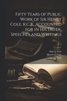 Fifty Years of Public Work of Sir Henry Cole, K.C.B., Accounted for in His Deeds, Speeches and Writings; v. 2