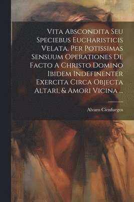 bokomslag Vita Abscondita Seu Speciebus Eucharisticis Velata, Per Potissimas Sensuum Operationes De Facto A Christo Domino Ibidem Indefinenter Exercita Circa Objecta Altari, & Amori Vicina ...