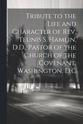 Tribute to the Life and Character of Rev. Teunis S. Hamlin, D.D., Pastor of the Church of the Covenant, Washington, D.C 1