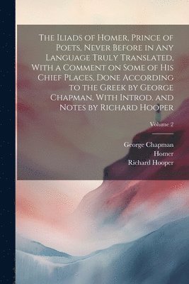 The Iliads of Homer, Prince of Poets, Never Before in Any Language Truly Translated, With a Comment on Some of His Chief Places, Done According to the Greek by George Chapman, With Introd. and Notes 1