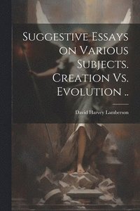 bokomslag Suggestive Essays on Various Subjects. Creation Vs. Evolution ..