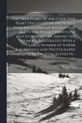 True Story of the Cook and Peary Discovery of the North Pole, Including an Account of All Other Polar Expeditions and Stories of Life Among the Eskimos ... Illustrated With a Large Number of Superb Engravings and Photographs of Exciting Scenes In...