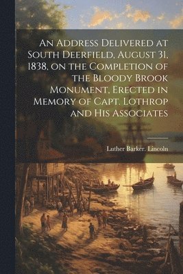 bokomslag An Address Delivered at South Deerfield, August 31, 1838, on the Completion of the Bloody Brook Monument, Erected in Memory of Capt. Lothrop and His Associates